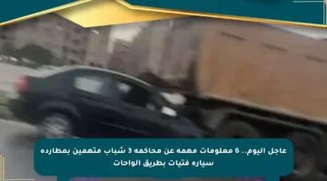 عاجل اليوم.. 6 معلومات مهمة عن محاكمة 3 شباب متهمين بمطاردة سيارة فتيات بطريق الواحات